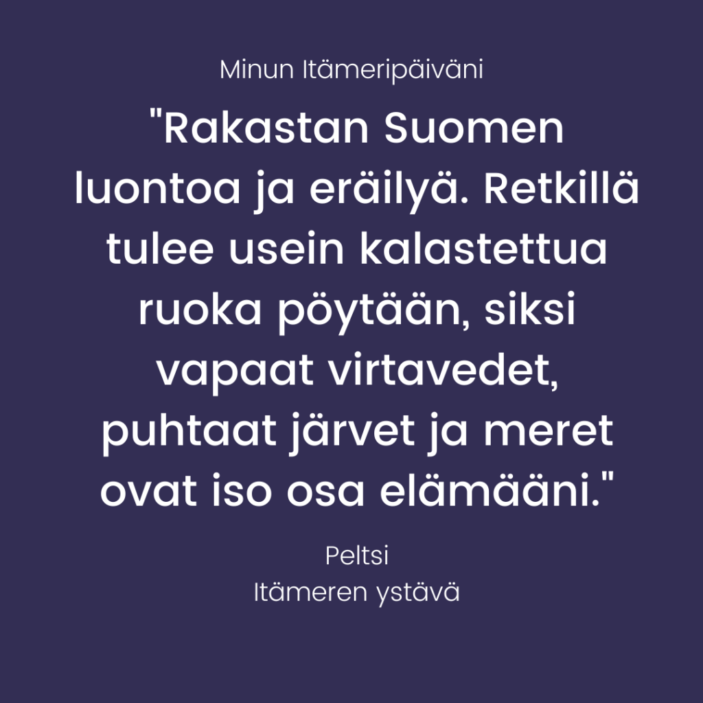 Minun Itämeripäiväni – "Rakastan Suomen luontoa ja eräilyä. Retkillä tulee usein kalastettua ruoka pöytään, siksi vapaat virtavedet, puhtaat järvet ja meret ovat iso osa elämääni." – Peltsi, Itämeren ystävä
